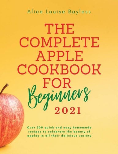 The Complete Apple Cookbook for Beginners 2021 Over 300 Quick and Easy Homemade Recipes to Celebrate the Beauty of Apples in All Their Delicious Variety