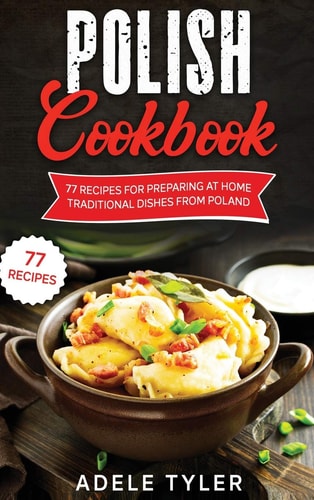 Polish Cookbook: 77 Recipes For Preparing At Home Traditional Dishes From Poland