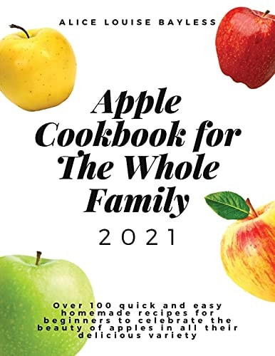 Apple Cookbook For The Whole Family 2021 Over 100 Quick and Easy Homemade Recipes for Beginners to Celebrate the Beauty of Apples in All Their Delicious Variety