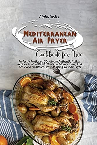 Mediterranean Air Fryer Cookbook For Two Perfectly Portioned 30-Minute Authentic Italian Recipes That Will Help You Save Money, Time, And Achieve A Healthier Lifestyle Using Your Air Fryer