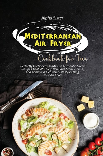Mediterranean Air Fryer Cookbook For Two Perfectly Portioned 30-Minute Authentic Greek Recipes That Will Help You Save Money, Time, And Achieve A Healthier Lifestyle Using Your Air Fryer