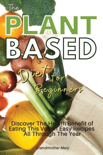The Plant Based Diet for Beginners Discover the Health Benefit of Eating This Vegan Easy Recipes All Through the Year. 50 Meals with Pictures