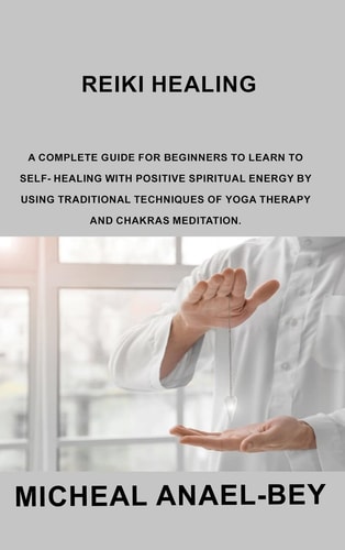 Reiki Healing A Complete Guide for Beginners to Learn To Self- Healing With Positive Spiritual Energy By Using Traditional Techniques Of Yoga Therapy And Chakras Meditation.
