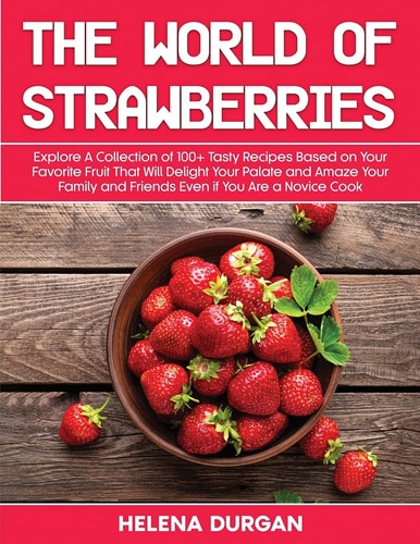 The World of Strawberries Explore A Collection of 100+ Tasty Recipes Based on Your Favorite Fruit That Will Delight Your Palate and Amaze Your Family and Friends Even If You Are a Novice Cook