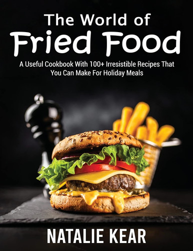 The World of Fried Food A Useful Cookbook With 100+ Irresistible Recipes That You Can Make For Holiday Meals