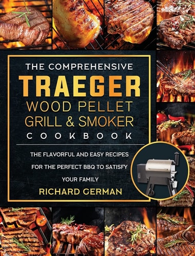 The Comprehensive Traeger Wood Pellet Grill And Smoker Cookbook The Flavorful And Easy Recipes for the Perfect BBQ To Satisfy Your Family
