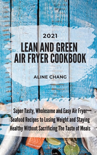 Lean And Green Air Fryer Cookbook 2021 Super Tasty, Wholesome and Easy Air Fryer Seafood Recipes to Losing Weight and Staying Healthy Without Sacrificing The Taste of Meals
