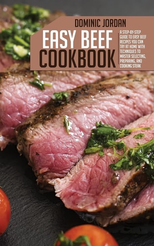 Easy Beef Cookbook A Step-By-Step Guide To Easy Beef Recipes You Can Try At Home With Techniques To Master Selecting, Preparing, And Cooking Steak