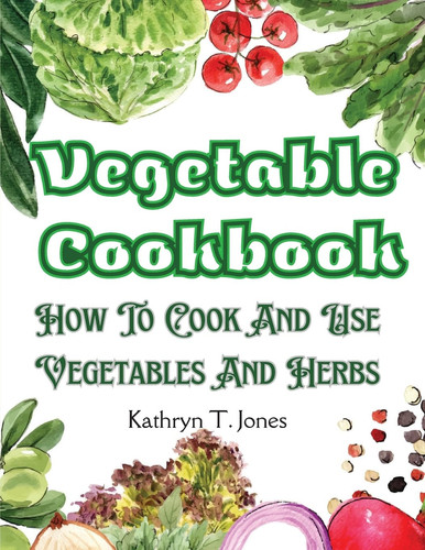 Vegetable Cookbook How To Cook And Use Vegetables And Herbs
