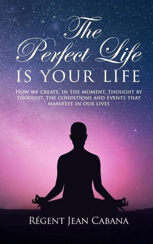 The PERFECT LIFE Is Your Life How We Create, in the Moment, Thought by Thought, the Conditions and Events That Manifest in Our Lives