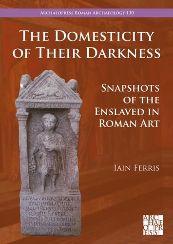 The Domesticity of Their Darkness: Snapshots of the Enslaved in Roman Art (Archaeopress Roman Archaeology)