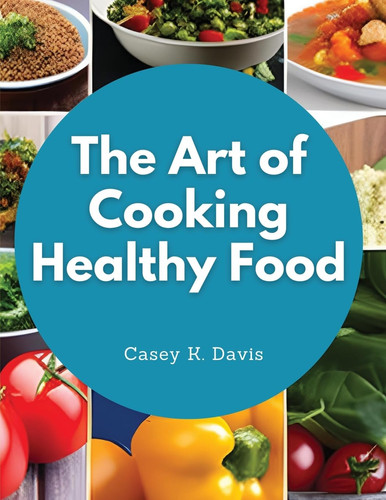 The Art of Cooking Healthy Food Kitchen-Tested Recipes for Living and Eating Well Every Day