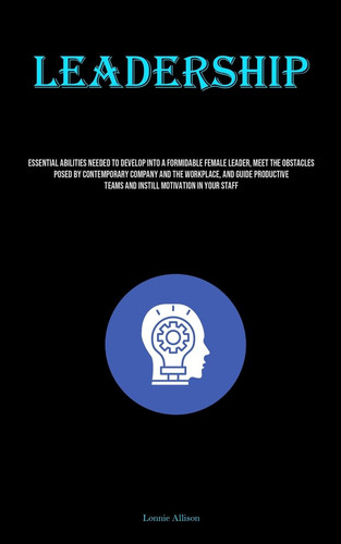 Leadership Essential Abilities Needed To Develop Into A Formidable Female Leader, Meet The Obstacles Posed By Contemporary Company And The Workplace, And Guide Productive Teams And Instill Motivation In Your Staff