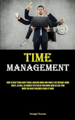 Time Management How To Keep Your Sanity While Juggling Work And Family Life Without Going Crazy, As Well As Insider Tips For Getting More Done In Less Time When You Have Children Living At Home