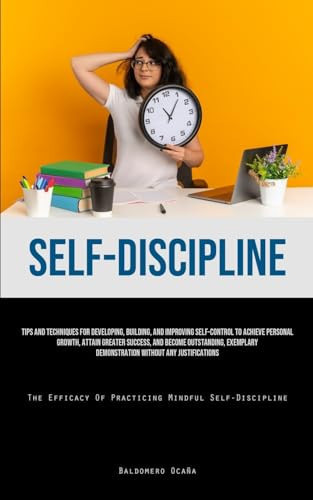 Self-Discipline Tips And Techniques For Developing, Building, And Improving Self-Control To Achieve Personal Growth, Attain Greater Success, And Become Outstanding, Exemplary Demonstration Without Any Justifications (The Efficacy Of Practicing Mindful Self-Discipline)