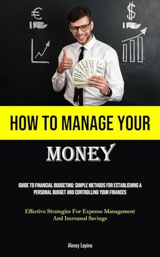 How To Manage Your Money Guide To Financial Budgeting: Simple Methods For Establishing A Personal Budget And Controlling Your Finances (Effective Strategies For Expense Management And Increased Savings)