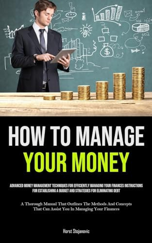 How To Manage Your Money Advanced Money Management Techniques For Efficiently Managing Your Finances Instructions For Establishing A Budget And Strategies For Eliminating Debt (A Thorough Manual That Outlines The Methods And Concepts That Can Assist You In Managing Your Finances)