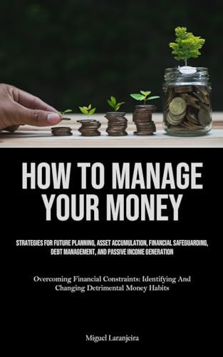 How To Manage Your Money Strategies For Future Planning, Asset Accumulation, Financial Safeguarding, Debt Management, And Passive Income Generation (Overcoming Financial Constraints: Identifying And Changing Detrimental Money Habits)