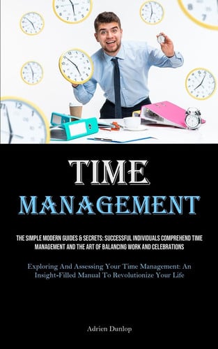 Time Management The Simple Modern Guides & Secrets: Successful Individuals Comprehend Time Management And The Art Of Balancing Work And Celebrations (Exploring And Assessing Your Time Management: An Insight-filled Manual To Revolutionize Your Life)