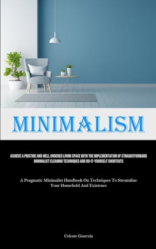 Minimalism Achieve A Pristine And Well Ordered Living Space With The Implementation Of Straightforward Minimalist Cleaning Techniques And Do-It-Yourself Shortcuts (A Pragmatic Minimalist Handbook On Techniques To Streamline Your Household And Existence)