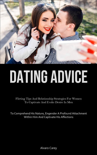 Dating Advice Flirting Tips And Relationship Strategies For Women To Captivate And Evoke Desire In Men (To Comprehend His Nature, Engender A Profound Attachment Within Him And Captivate His Affections)