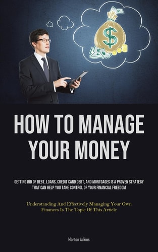 How To Manage Your Money Getting Rid Of Debt, Loans, Credit Card Debt, And Mortgages Is A Proven Strategy That Can Help You Take Control Of Your Financial Freedom (Understanding And Effectively Managing Your Own Finances Is The Topic Of This Article)