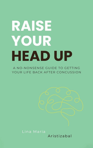 Raise Your Head Up A No-Nonsense Guide to Getting Your Life Back After Concussion