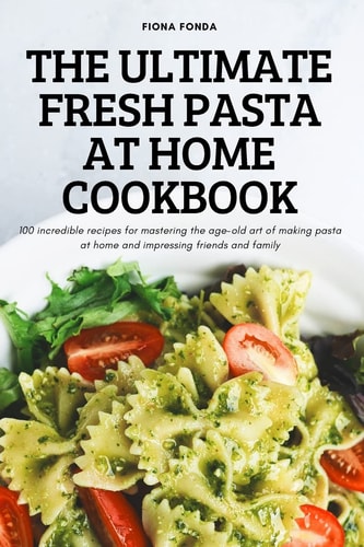 The Ultimate Fresh Pasta at Home Cookbook 100 Incredible Recipes for Mastering the Age-old Art of Making Pasta at Home and Impressing Friends and Family