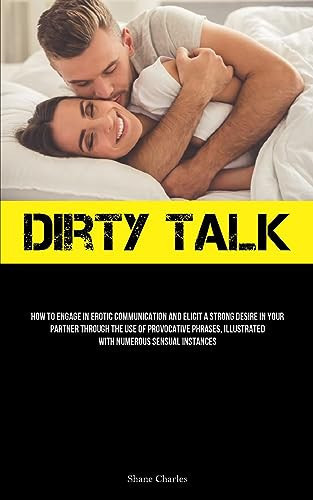 Dirty Talk How To Engage In Erotic Communication And Elicit A Strong Desire In Your Partner Through The Use Of Provocative Phrases, Illustrated With Numerous Sensual Instances
