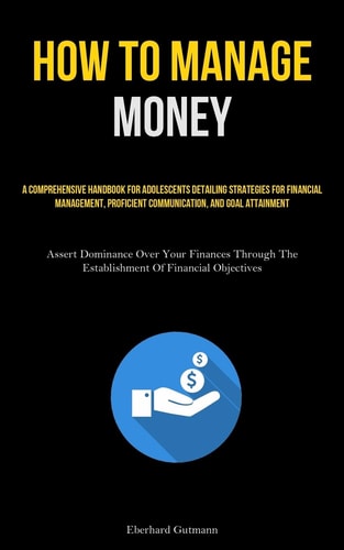How To Manage Money A Comprehensive Handbook For Adolescents Detailing Strategies For Financial Management, Proficient Communication, And Goal Attainment (Assert Dominance Over Your Finances Through The Establishment Of Financial Objectives)