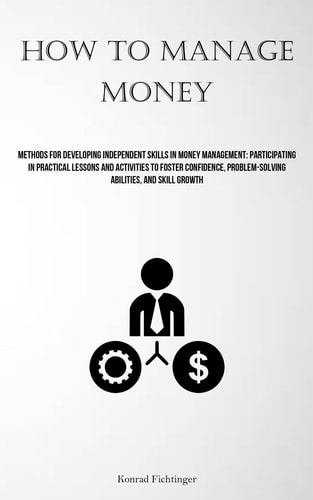 How To Manage Money Methods For Developing Independent Skills In Money Management: Participating In Practical Lessons And Activities To Foster Confidence, Problem-solving Abilities, And Skill Growth