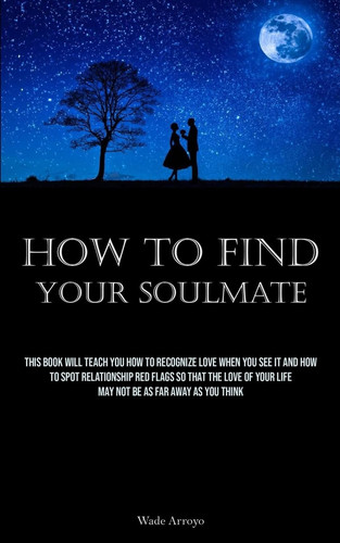 How To Find Your Soulmate This Book Will Teach You How To Recognize Love When You See It And How To Spot Relationship Red Flags So That The Love Of Your Life May Not Be As Far Away As You Think