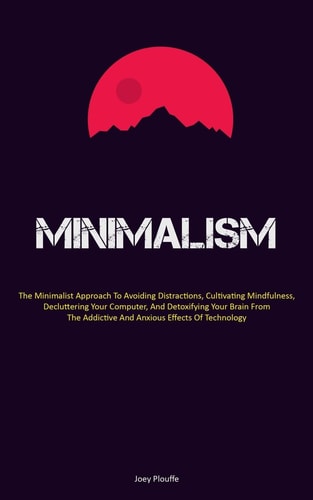 Minimalism The Minimalist Approach To Avoiding Distractions, Cultivating Mindfulness, Decluttering Your Computer, And Detoxifying Your Brain From The Addictive And Anxious Effects Of Technology