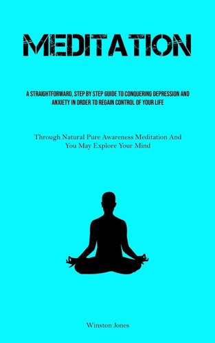 Meditation A Straightforward, Step By Step Guide To Conquering Depression And Anxiety In Order To Regain Control Of Your Life (Through Natural Pure Awareness Meditation And You May Explore Your Mind)