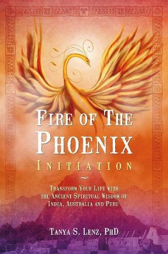 Fire of the Phoenix Initiation Transform Your Life with the Ancient Spiritual Wisdom of India, Australia, and Peru