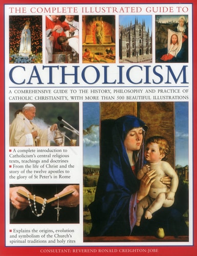 The Complete Illustrated Guide to Catholicism A Comprehensive Guide To The History, Philosophy And Practice Of Catholic Christianity, With Over 500 Beautiful Illustrations