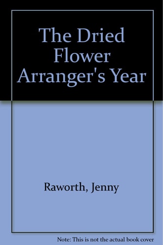 The Dried Flower Arranger's Year A Complete Guide to Picking, Drying and Arranging Flowers Season by Season