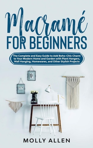 Macramé for Beginners The Complete and Easy Guide to Add Boho-Chic Charm to Your Modern Home and Garden with Plant Hangers, Wall Hanging, Homewares, and Other Stylish Projects