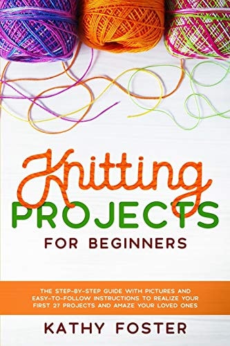 Knitting Projects for Beginners The Step-by-Step Guide with Pictures and Easy-to-Follow Instructions to Realize Your First 27 Projects and Amaze Your Loved Ones