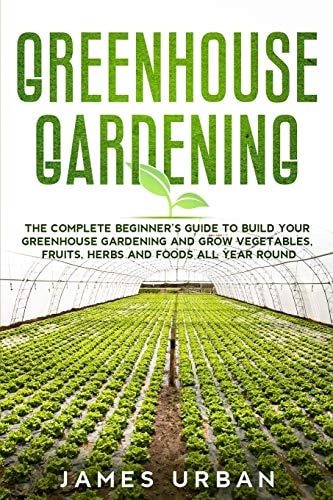 Greenhouse Gardening The Complete Beginner's Guide to Build Your Greenhouse Gardening and Grow Vegetables, Fruits, Herbs and Foods All Year Round