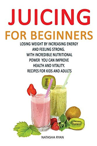Juicing for Beginners Losing Weight by Increasing Energy by Feeling Strong. with Incredible Nutritional Power You Can Improve Health and Vitality. Recipes for Kids and Adults