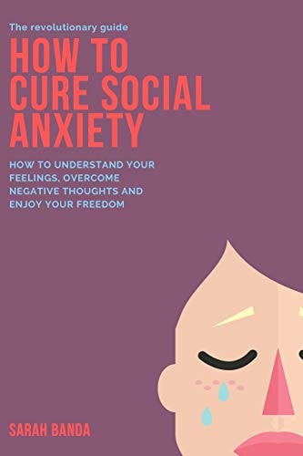How to Cure Social Anxiety How To Understand Your Feelings, Overcome Negative Thoughts and Enjoy Your Freedom