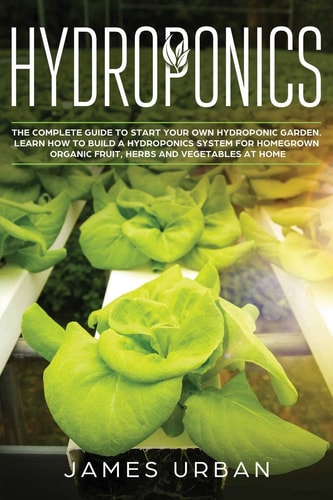 Hydroponics The Complete Guide to Start Your Own Hydroponic Garden. Learn How to Build a Hydroponics System for Homegrown Organic Fruit, Herbs and Vegetables