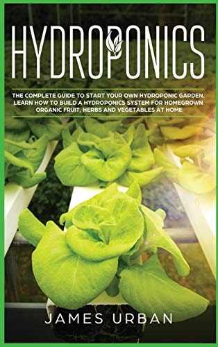 Hydroponics The Complete Guide to Start Your Own Hydroponic Garden. Learn How to Build a Hydroponics System for Homegrown Organic Fruit, Herbs and Vegetables