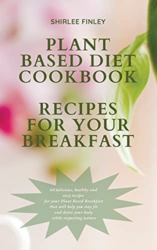 Plant Based Diet Cookbook - Recipes for Your Breakfast 60 Delicious, Healthy and Easy Recipes for Your Plant Based Breakfast That Will Help You Stay Fit and Detox Your Body While Respecting Nature
