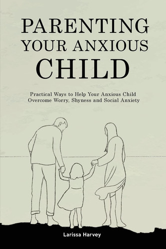 Parenting Your Anxious Child Practical Ways to Help Your Anxious Child Overcome Worry, Shyness and Social Anxiety