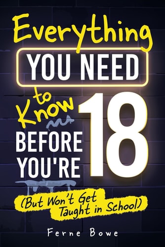 Everything You Need to Know Before You're 18 (But Won't Get Taught in School) 100+ Essential Life Skills for Self-Confidence, Happiness, and Success