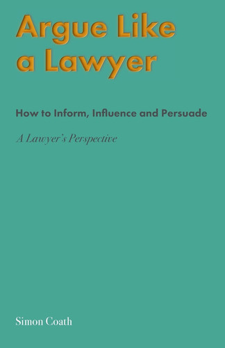 Argue Like a Lawyer How to Inform, Influence and Persuade : a Lawyer's Perspective