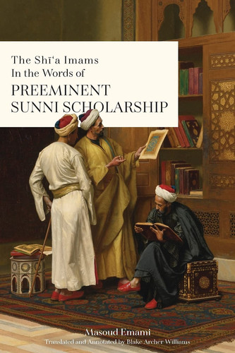 The Shīʿa Imams in the Words of Preeminent Sunni Scholarship A New Case for the Rightfulness of the Claim to Leadership of the Twelve Shīʿa Imams