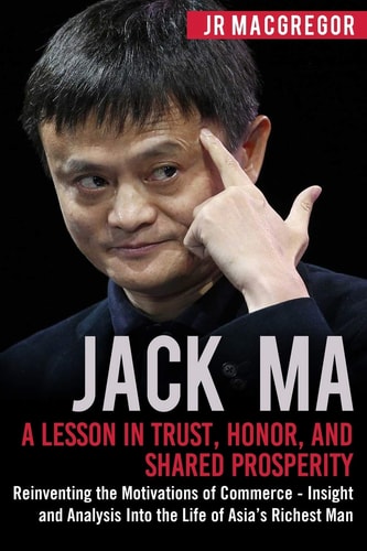 Jack Ma A Lesson in Trust, Honor, and Shared Prosperity: Reinventing the Motivations of Commerce - Insight and Analysis Into the Life of Asia's Richest Man
